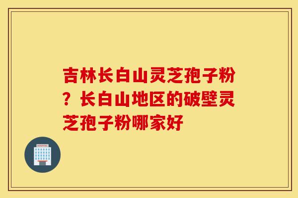 吉林长白山灵芝孢子粉？长白山地区的破壁灵芝孢子粉哪家好