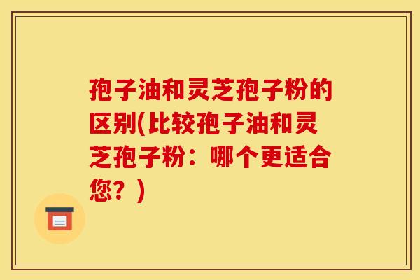 孢子油和灵芝孢子粉的区别(比较孢子油和灵芝孢子粉：哪个更适合您？)