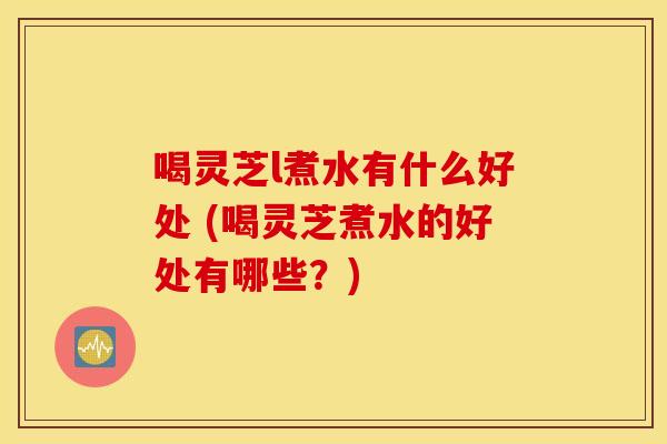 喝灵芝l煮水有什么好处 (喝灵芝煮水的好处有哪些？)