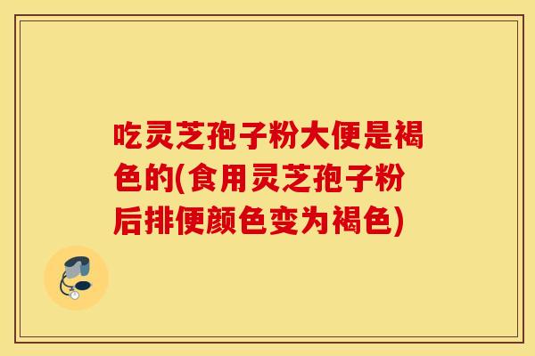 吃灵芝孢子粉大便是褐色的(食用灵芝孢子粉后排便颜色变为褐色)