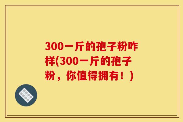 300一斤的孢子粉咋样(300一斤的孢子粉，你值得拥有！)
