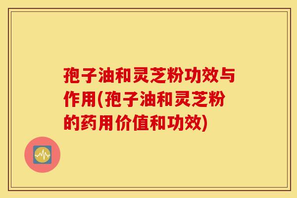 孢子油和灵芝粉功效与作用(孢子油和灵芝粉的药用价值和功效)