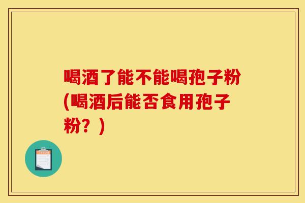 喝酒了能不能喝孢子粉(喝酒后能否食用孢子粉？)