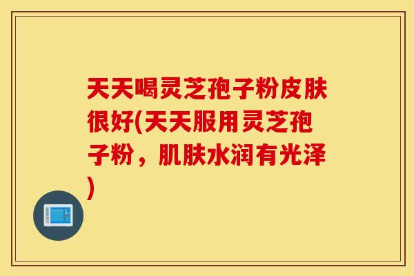 天天喝灵芝孢子粉皮肤很好(天天服用灵芝孢子粉，肌肤水润有光泽)