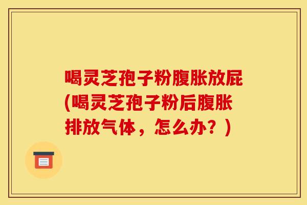 喝灵芝孢子粉腹胀放屁(喝灵芝孢子粉后腹胀排放气体，怎么办？)