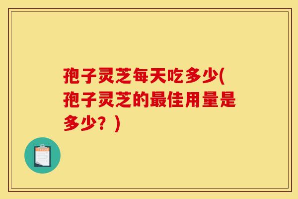 孢子灵芝每天吃多少(孢子灵芝的最佳用量是多少？)