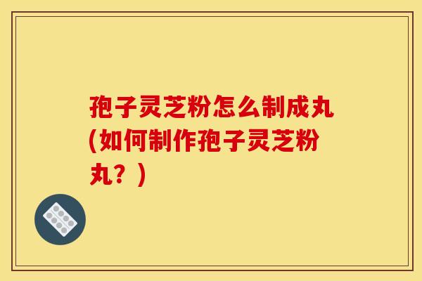 孢子灵芝粉怎么制成丸(如何制作孢子灵芝粉丸？)