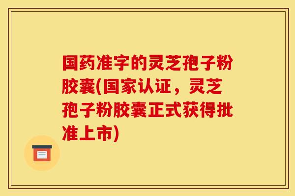 国药准字的灵芝孢子粉胶囊(国家认证，灵芝孢子粉胶囊正式获得批准上市)
