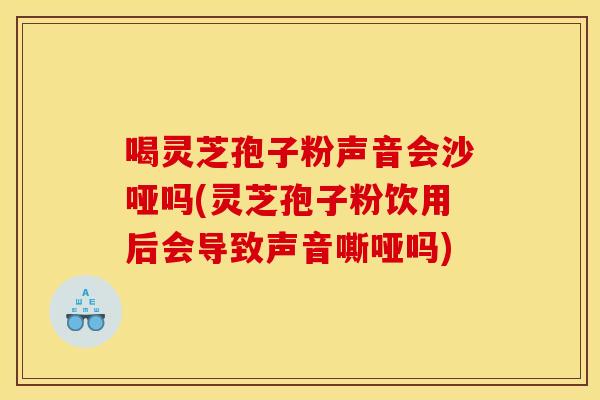 喝灵芝孢子粉声音会沙哑吗(灵芝孢子粉饮用后会导致声音嘶哑吗)