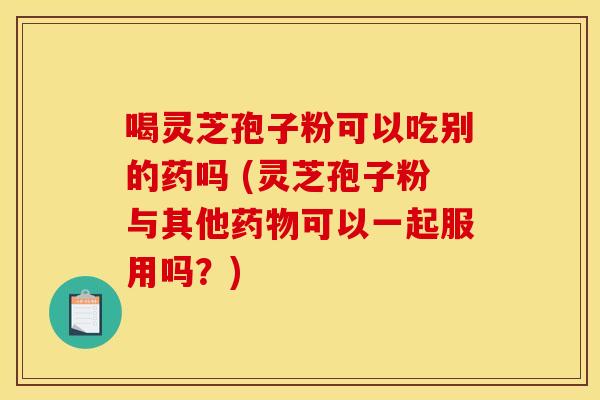 喝灵芝孢子粉可以吃别的药吗 (灵芝孢子粉与其他药物可以一起服用吗？)