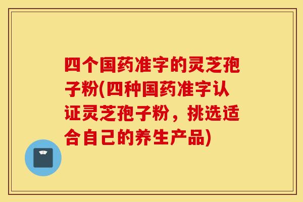 四个国药准字的灵芝孢子粉(四种国药准字认证灵芝孢子粉，挑选适合自己的养生产品)
