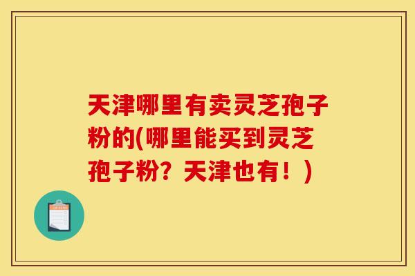 天津哪里有卖灵芝孢子粉的(哪里能买到灵芝孢子粉？天津也有！)