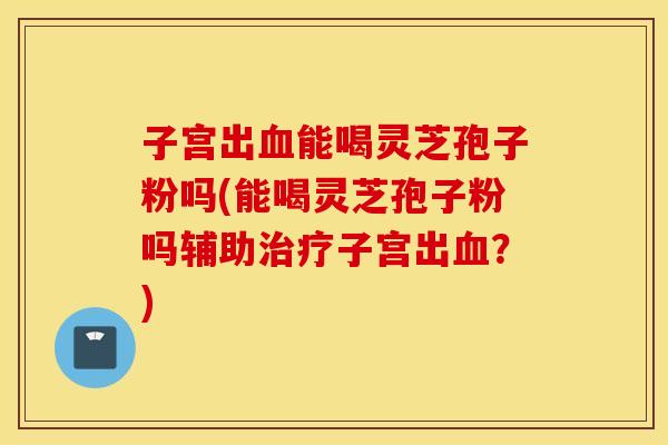 子宫出血能喝灵芝孢子粉吗(能喝灵芝孢子粉吗辅助治疗子宫出血？)