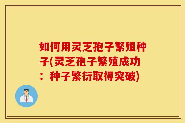 如何用灵芝孢子繁殖种子(灵芝孢子繁殖成功：种子繁衍取得突破)