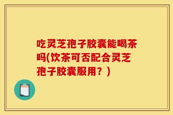 吃灵芝孢子胶囊能喝茶吗(饮茶可否配合灵芝孢子胶囊服用？)