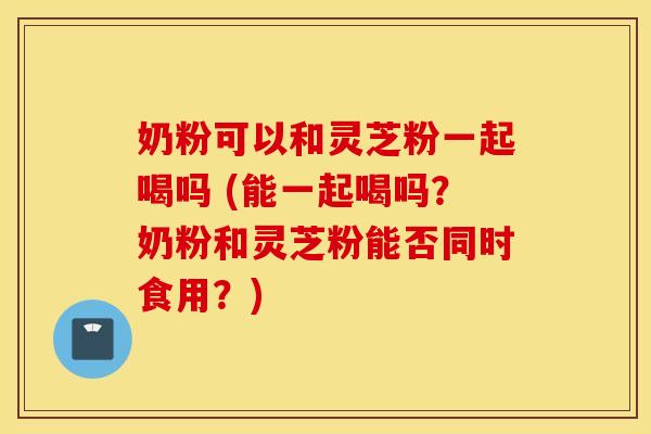 奶粉可以和灵芝粉一起喝吗 (能一起喝吗？奶粉和灵芝粉能否同时食用？)