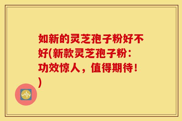 如新的灵芝孢子粉好不好(新款灵芝孢子粉：功效惊人，值得期待！)