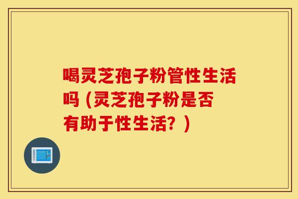 喝灵芝孢子粉管性生活吗 (灵芝孢子粉是否有助于性生活？)