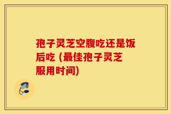 孢子灵芝空腹吃还是饭后吃 (最佳孢子灵芝服用时间)