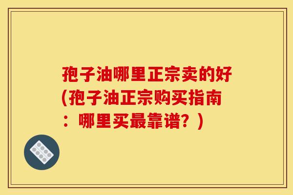 孢子油哪里正宗卖的好(孢子油正宗购买指南：哪里买最靠谱？)