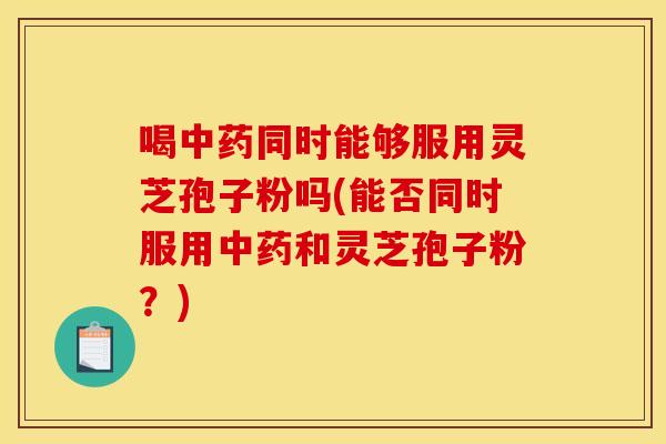 喝中药同时能够服用灵芝孢子粉吗(能否同时服用中药和灵芝孢子粉？)