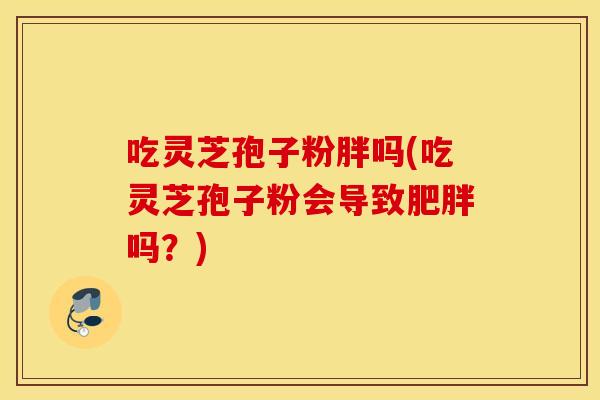 吃灵芝孢子粉胖吗(吃灵芝孢子粉会导致肥胖吗？)