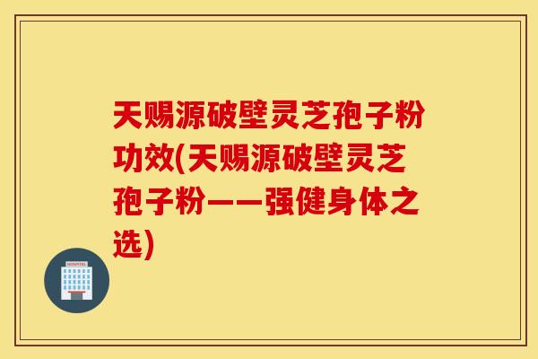 天赐源破壁灵芝孢子粉功效(天赐源破壁灵芝孢子粉——强健身体之选)
