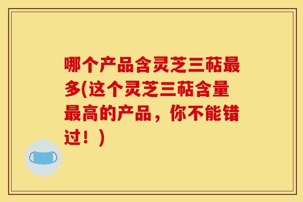 哪个产品含灵芝三萜最多(这个灵芝三萜含量最高的产品，你不能错过！)