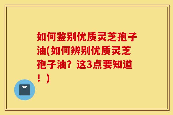 如何鉴别优质灵芝孢子油(如何辨别优质灵芝孢子油？这3点要知道！)