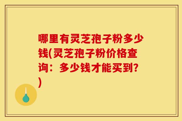 哪里有灵芝孢子粉多少钱(灵芝孢子粉价格查询：多少钱才能买到？)