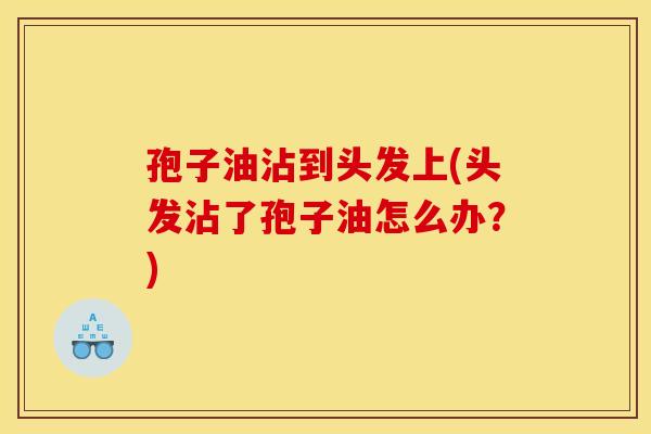 孢子油沾到头发上(头发沾了孢子油怎么办？)