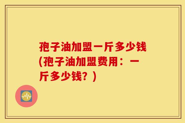 孢子油加盟一斤多少钱(孢子油加盟费用：一斤多少钱？)
