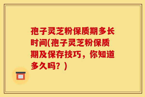 孢子灵芝粉保质期多长时间(孢子灵芝粉保质期及保存技巧，你知道多久吗？)