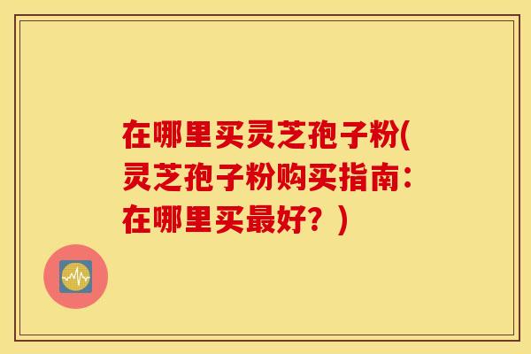 在哪里买灵芝孢子粉(灵芝孢子粉购买指南：在哪里买最好？)