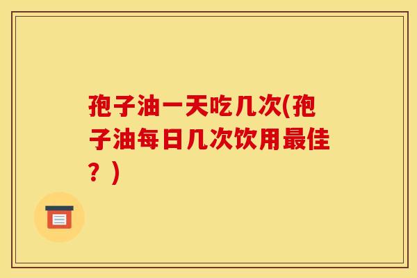 孢子油一天吃几次(孢子油每日几次饮用最佳？)
