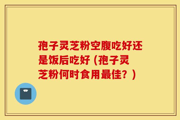 孢子灵芝粉空腹吃好还是饭后吃好 (孢子灵芝粉何时食用最佳？)