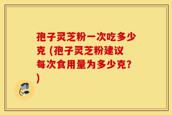 孢子灵芝粉一次吃多少克 (孢子灵芝粉建议每次食用量为多少克？)