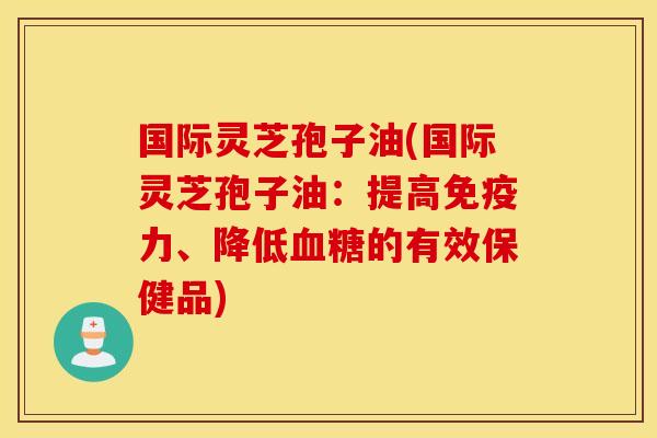 国际灵芝孢子油(国际灵芝孢子油：提高免疫力、降低血糖的有效保健品)
