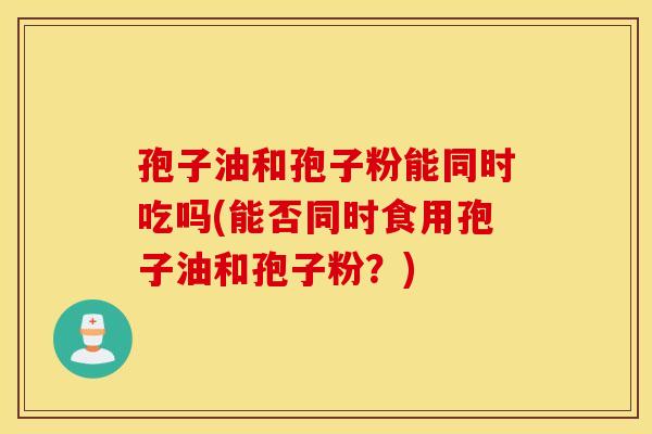 孢子油和孢子粉能同时吃吗(能否同时食用孢子油和孢子粉？)