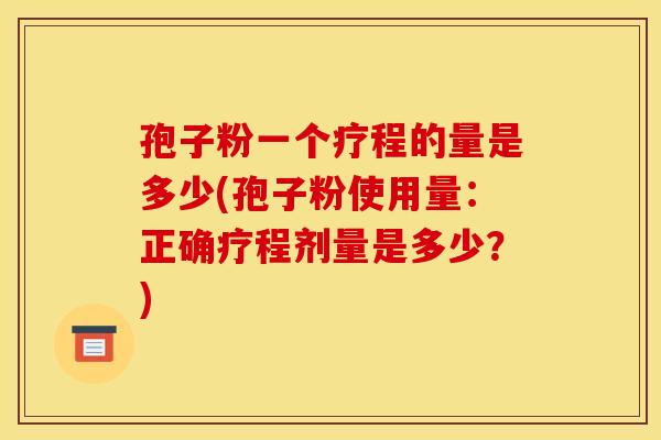 孢子粉一个疗程的量是多少(孢子粉使用量：正确疗程剂量是多少？)