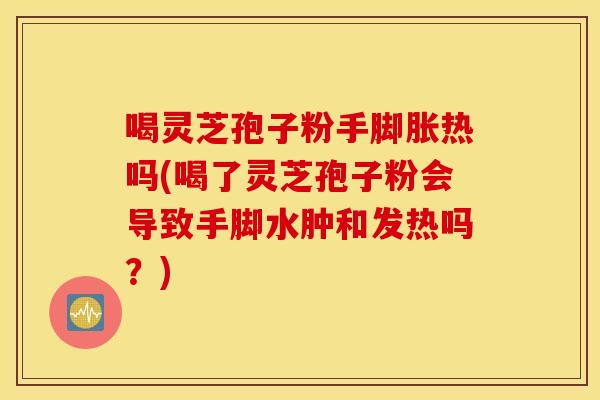 喝灵芝孢子粉手脚胀热吗(喝了灵芝孢子粉会导致手脚水肿和发热吗？)