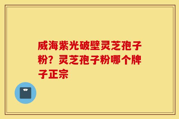 威海紫光破壁灵芝孢子粉？灵芝孢子粉哪个牌子正宗