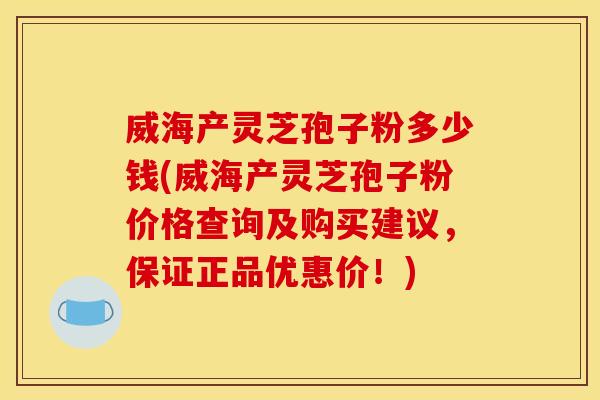 威海产灵芝孢子粉多少钱(威海产灵芝孢子粉价格查询及购买建议，保证正品优惠价！)