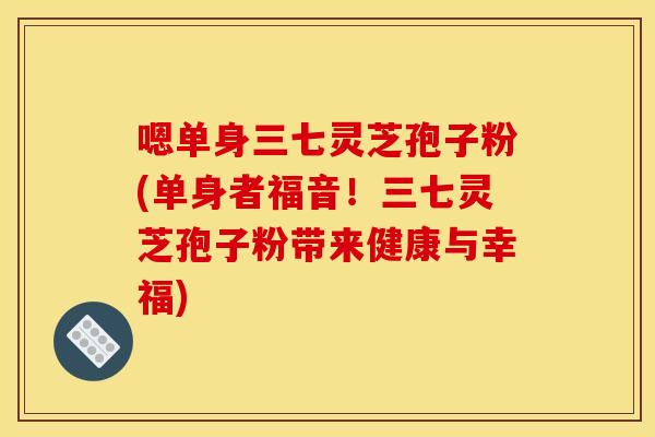 嗯单身三七灵芝孢子粉(单身者福音！三七灵芝孢子粉带来健康与幸福)