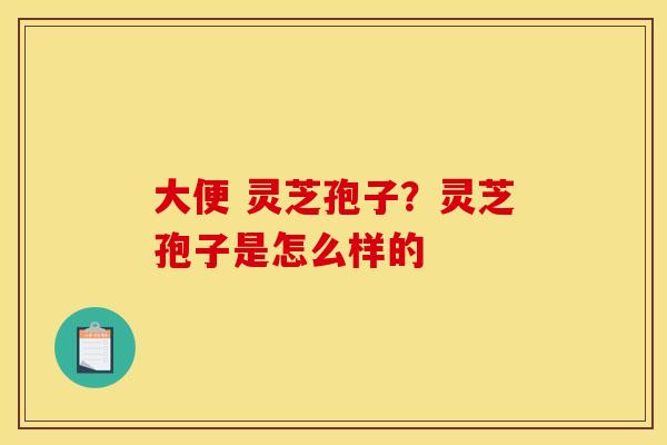 大便 灵芝孢子？灵芝孢子是怎么样的