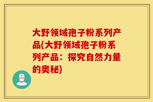 大野领域孢子粉系列产品(大野领域孢子粉系列产品：探究自然力量的奥秘)