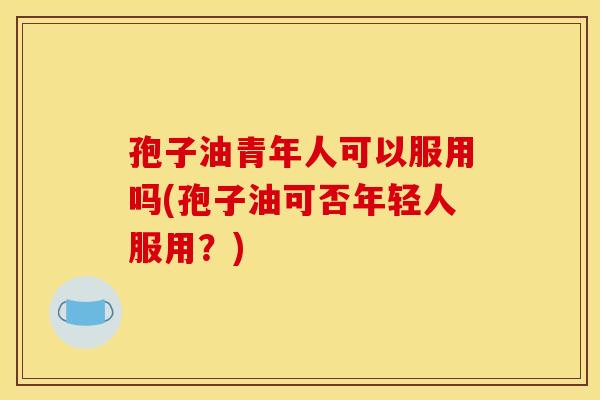 孢子油青年人可以服用吗(孢子油可否年轻人服用？)