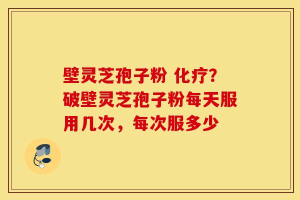 壁灵芝孢子粉 化疗？破壁灵芝孢子粉每天服用几次，每次服多少