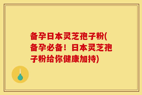 备孕日本灵芝孢子粉(备孕必备！日本灵芝孢子粉给你健康加持)