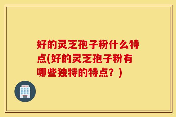 好的灵芝孢子粉什么特点(好的灵芝孢子粉有哪些独特的特点？)